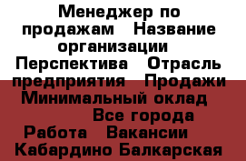 Менеджер по продажам › Название организации ­ Перспектива › Отрасль предприятия ­ Продажи › Минимальный оклад ­ 30 000 - Все города Работа » Вакансии   . Кабардино-Балкарская респ.